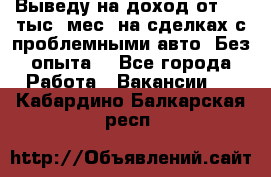 Выведу на доход от 400 тыс./мес. на сделках с проблемными авто. Без опыта. - Все города Работа » Вакансии   . Кабардино-Балкарская респ.